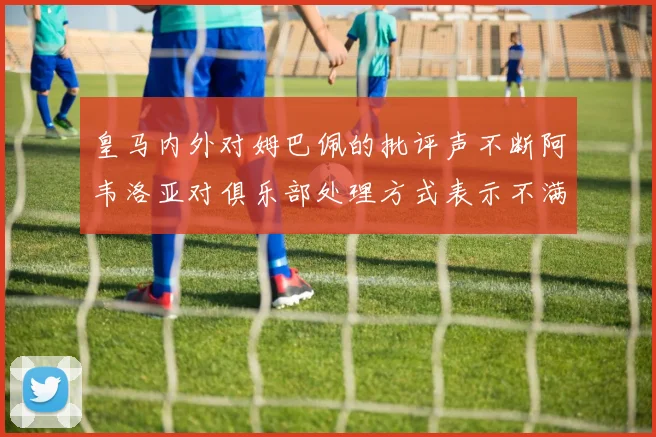 皇马内外对姆巴佩的批评声不断阿韦洛亚对俱乐部处理方式表示不满