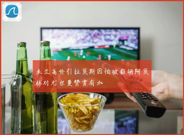 米兰高价引拉莫斯因怕被截胡阿莫林对尤尔曼赞赏有加