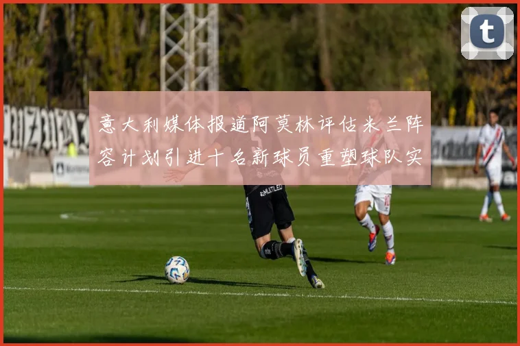 意大利媒体报道阿莫林评估米兰阵容计划引进十名新球员重塑球队实力