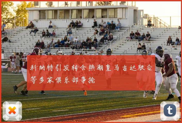 科纳特引发转会热潮皇马吉达联合等多家俱乐部争抢