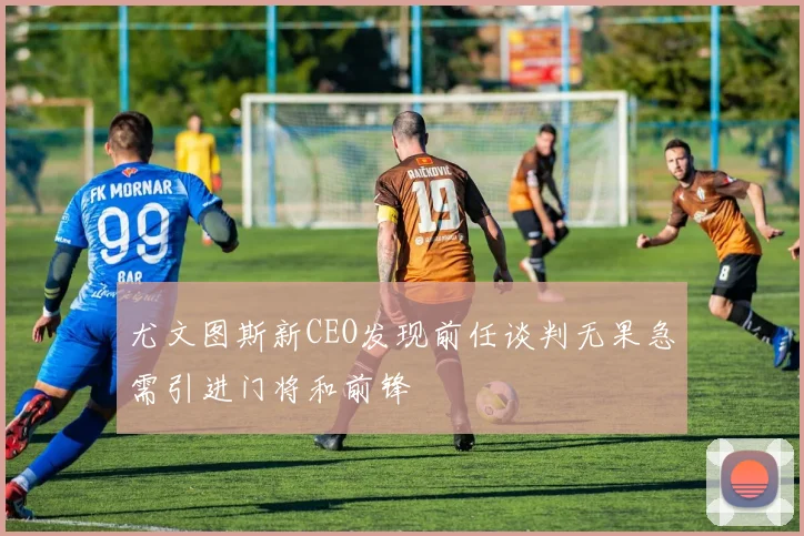 尤文图斯新CEO发现前任谈判无果急需引进门将和前锋