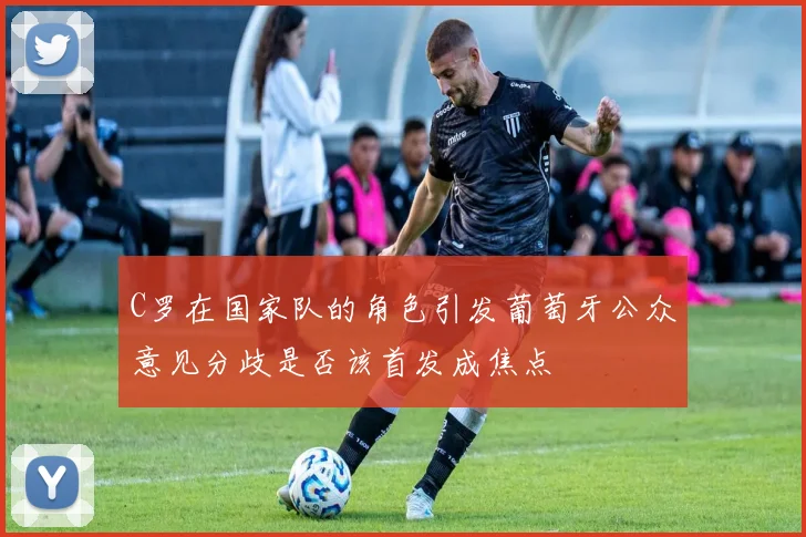 C罗在国家队的角色引发葡萄牙公众意见分歧是否该首发成焦点