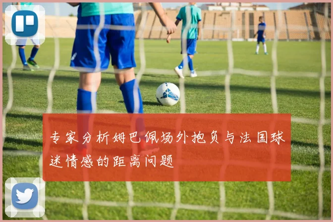 专家分析姆巴佩场外抱负与法国球迷情感的距离问题