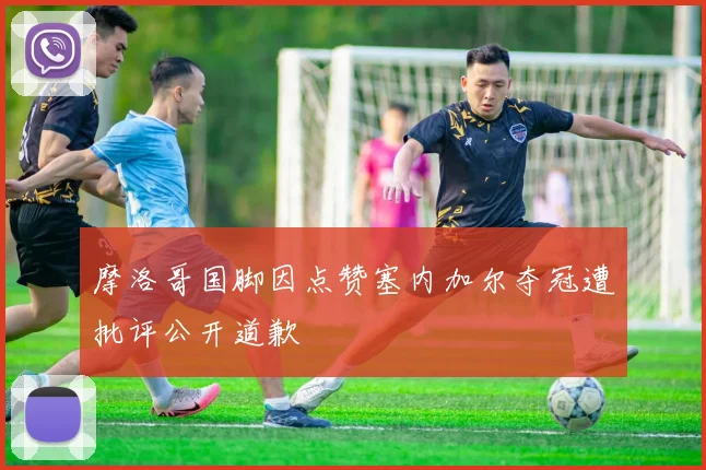 摩洛哥国脚因点赞塞内加尔夺冠遭批评公开道歉