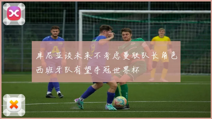 库尼亚谈未来不考虑曼联队长角色西班牙队有望夺冠世界杯