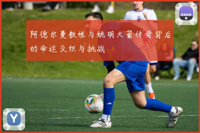 阿德尔曼教练与姚明火箭传奇背后的命运交织与挑战