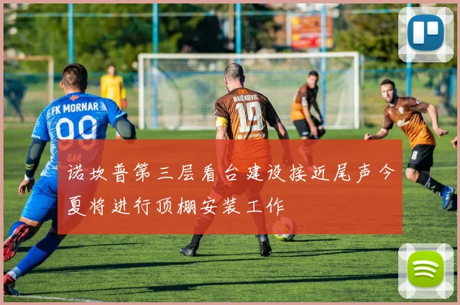 诺坎普第三层看台建设接近尾声今夏将进行顶棚安装工作