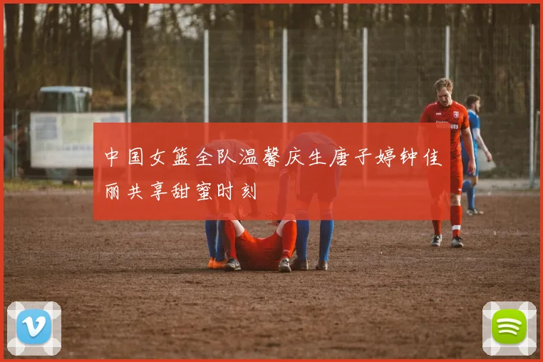 中国女篮全队温馨庆生唐子婷钟佳丽共享甜蜜时刻