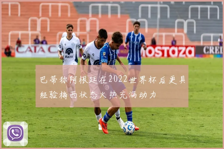 巴蒂称阿根廷在2022世界杯后更具经验梅西状态火热充满动力