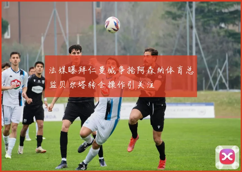 法媒曝拜仁曼城争抢阿森纳体育总监贝尔塔转会操作引关注