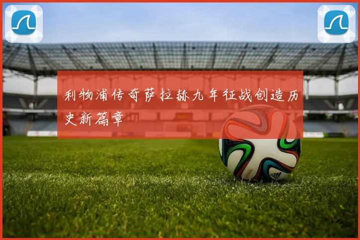 利物浦传奇萨拉赫九年征战创造历史新篇章