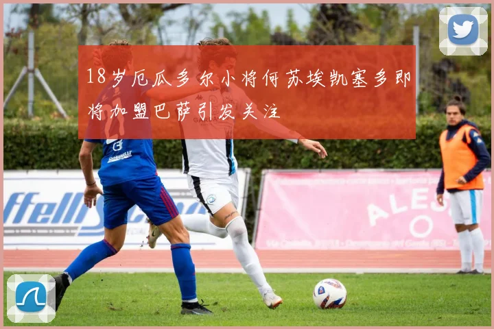 18岁厄瓜多尔小将何苏埃凯塞多即将加盟巴萨引发关注