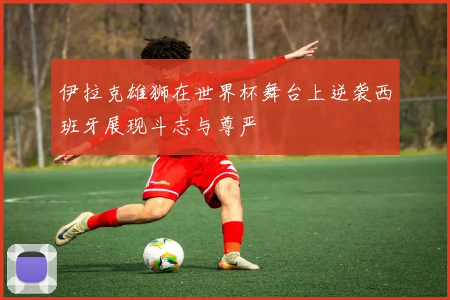 伊拉克雄狮在世界杯舞台上逆袭西班牙展现斗志与尊严