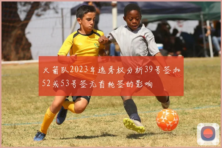 火箭队2023年选秀权分析39号签加52或53号签无首轮签的影响