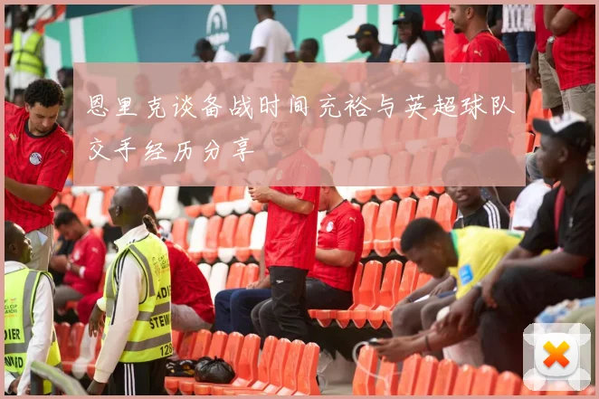 恩里克谈备战时间充裕与英超球队交手经历分享