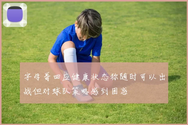 字母哥回应健康状态称随时可以出战但对球队策略感到困惑