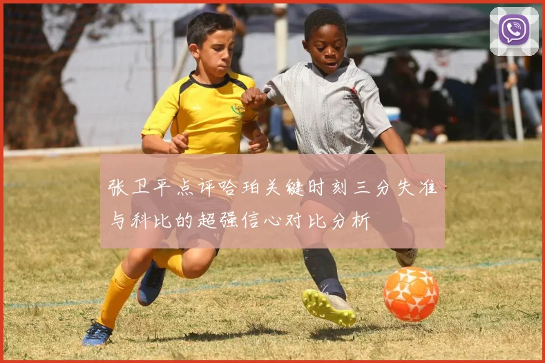 张卫平点评哈珀关键时刻三分失准与科比的超强信心对比分析