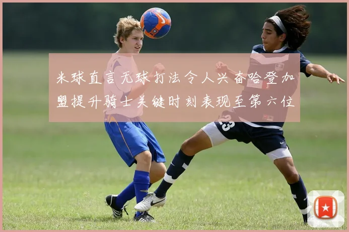 米球直言无球打法令人兴奋哈登加盟提升骑士关键时刻表现至第六位