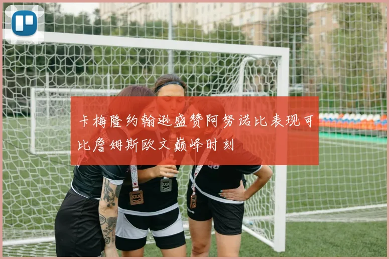 卡梅隆约翰逊盛赞阿努诺比表现可比詹姆斯欧文巅峰时刻
