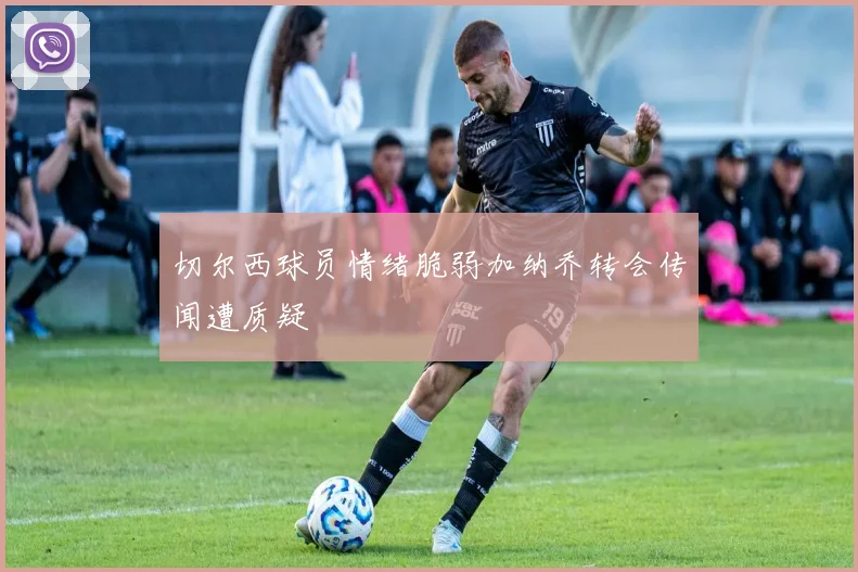 切尔西球员情绪脆弱加纳乔转会传闻遭质疑