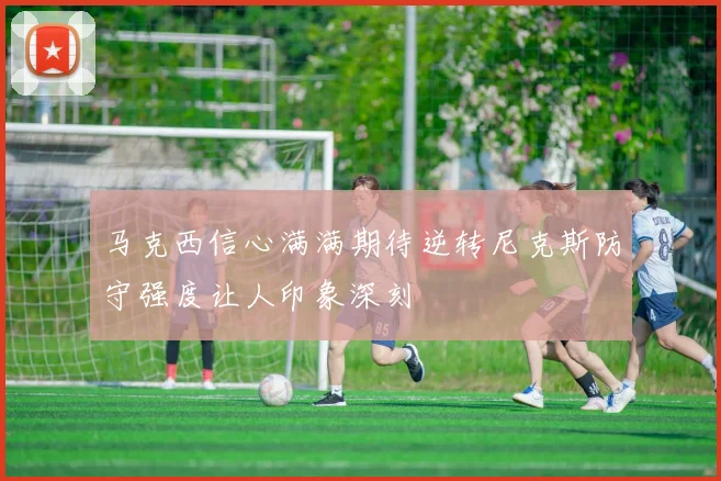 马克西信心满满期待逆转尼克斯防守强度让人印象深刻