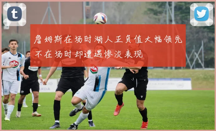 詹姆斯在场时湖人正负值大幅领先不在场时却遭遇惨淡表现
