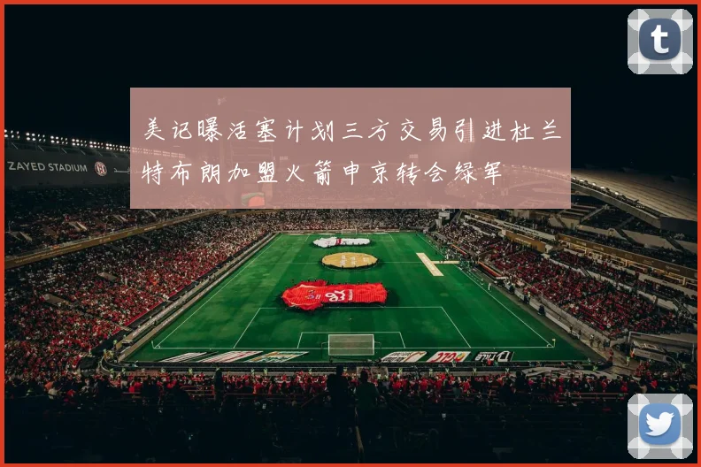美记曝活塞计划三方交易引进杜兰特布朗加盟火箭申京转会绿军