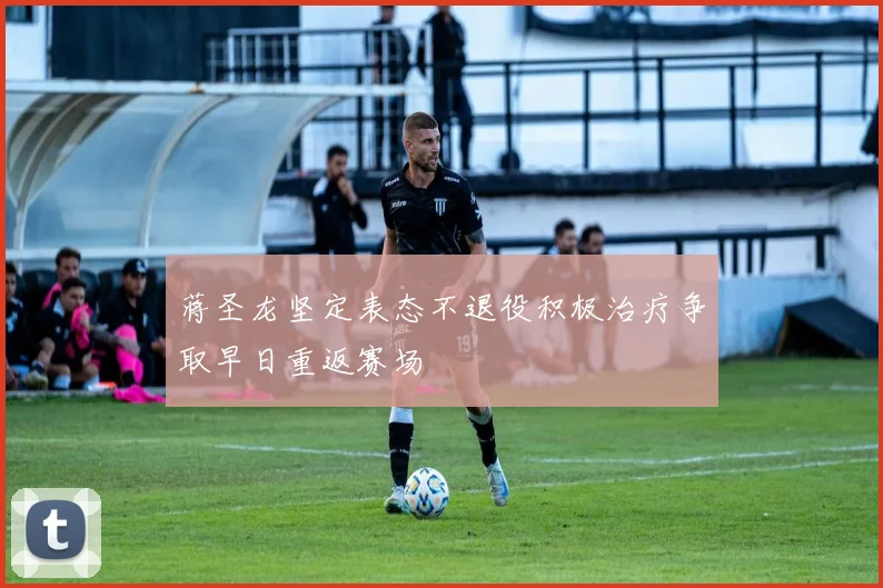 蒋圣龙坚定表态不退役积极治疗争取早日重返赛场