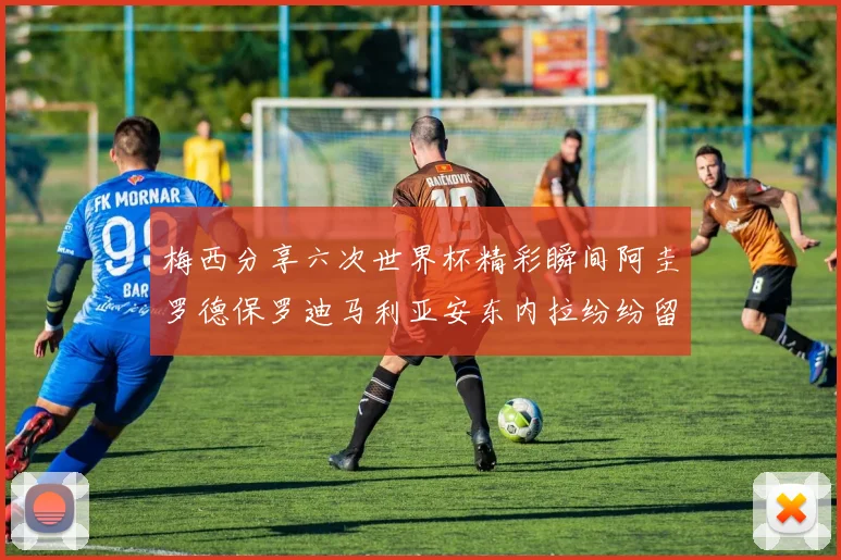 梅西分享六次世界杯精彩瞬间阿圭罗德保罗迪马利亚安东内拉纷纷留言互动