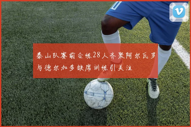 泰山队赛前合练28人齐聚阿尔瓦罗与德尔加多缺席训练引关注