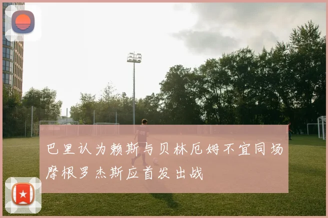 巴里认为赖斯与贝林厄姆不宜同场摩根罗杰斯应首发出战