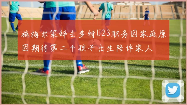 施梅尔策辞去多特U23职务因家庭原因期待第二个孩子出生陪伴家人