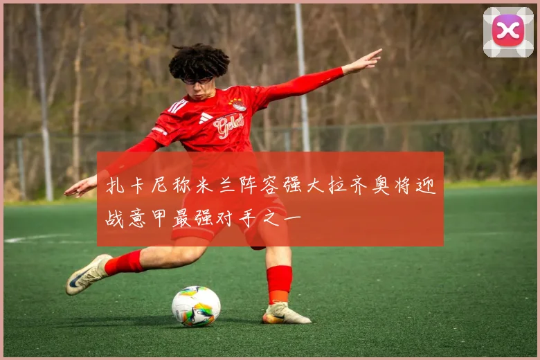 扎卡尼称米兰阵容强大拉齐奥将迎战意甲最强对手之一