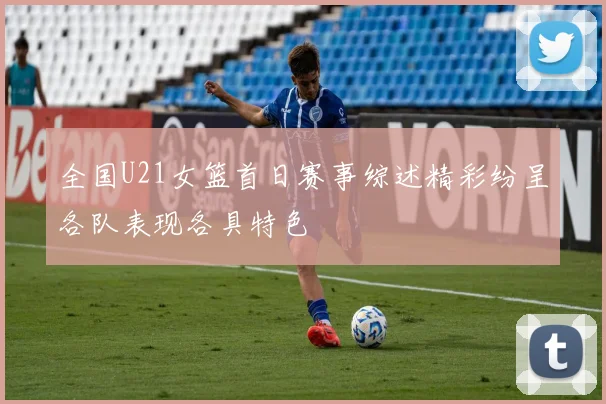 全国U21女篮首日赛事综述精彩纷呈各队表现各具特色