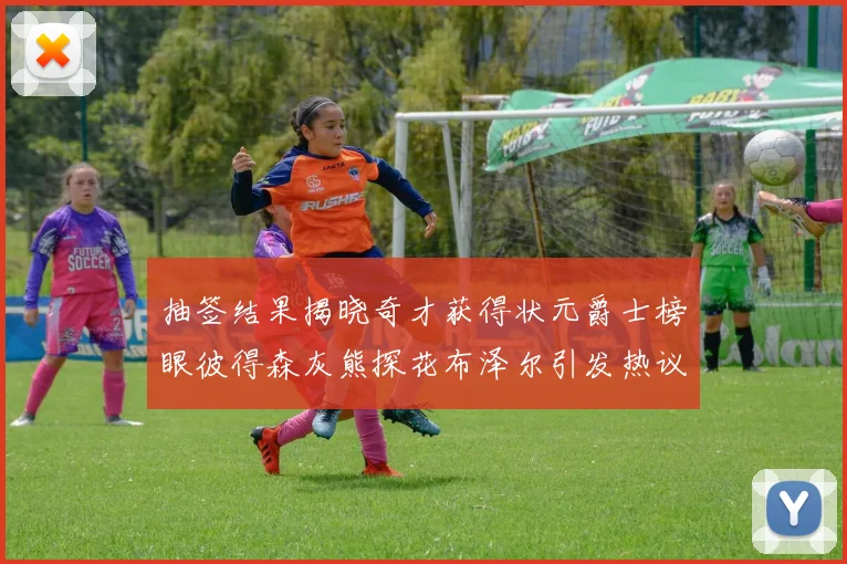 抽签结果揭晓奇才获得状元爵士榜眼彼得森灰熊探花布泽尔引发热议